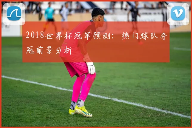 2018世界杯冠军预测：热门球队夺冠前景分析
