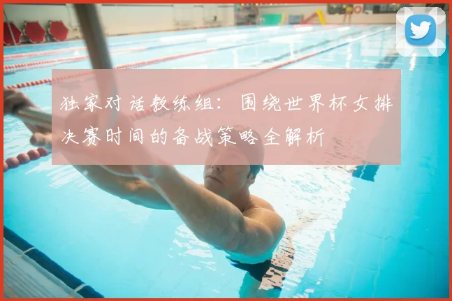 独家对话教练组：围绕世界杯女排决赛时间的备战策略全解析