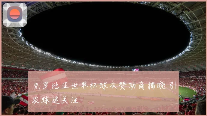 克罗地亚世界杯球衣赞助商揭晓 引发球迷关注