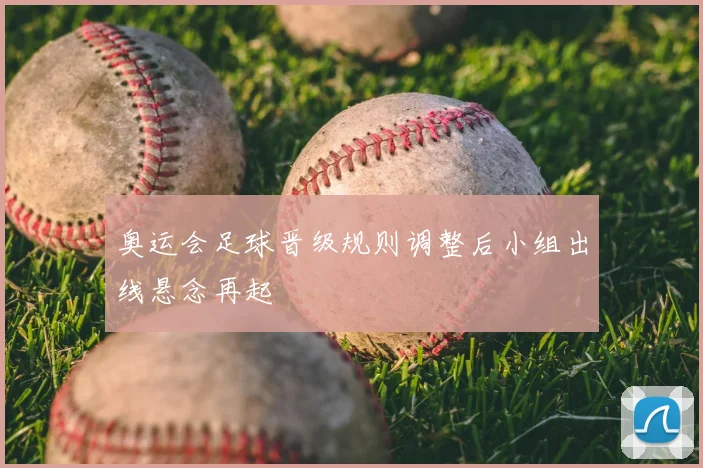 奥运会足球晋级规则调整后小组出线悬念再起