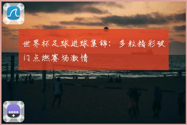 世界杯足球进球集锦：多粒精彩破门点燃赛场激情