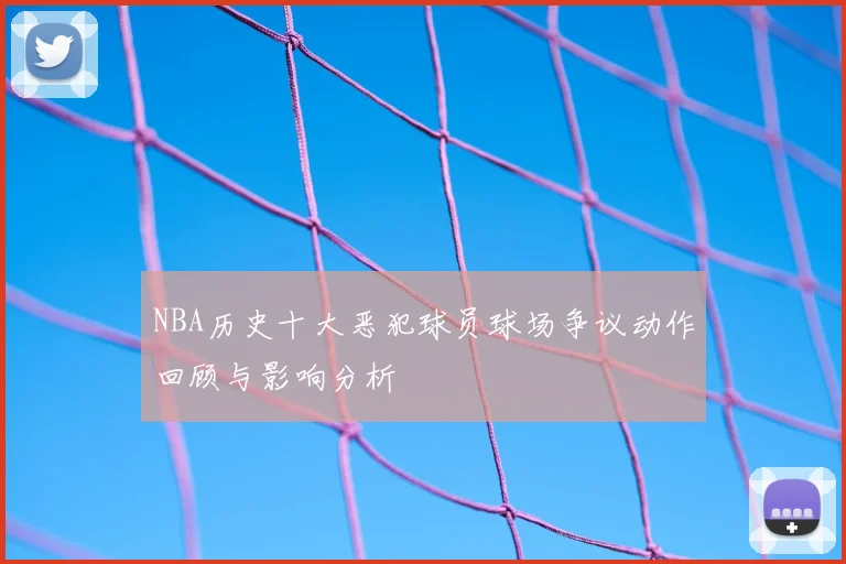 NBA历史十大恶犯球员球场争议动作回顾与影响分析