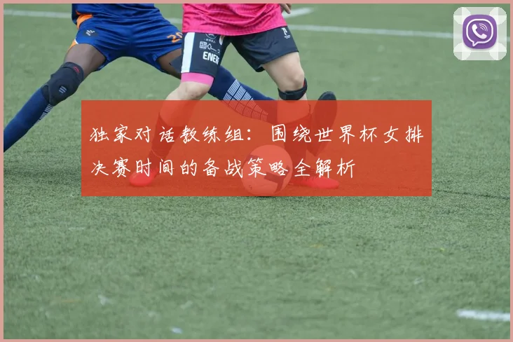 独家对话教练组:围绕世界杯女排决赛时间的备战策略全解析