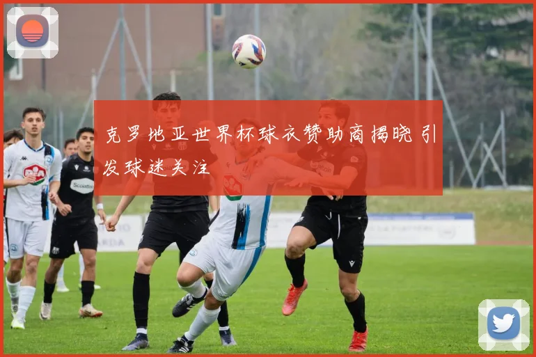克罗地亚世界杯球衣赞助商揭晓 引发球迷关注