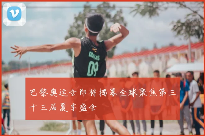 巴黎奥运会即将揭幕全球聚焦第三十三届夏季盛会