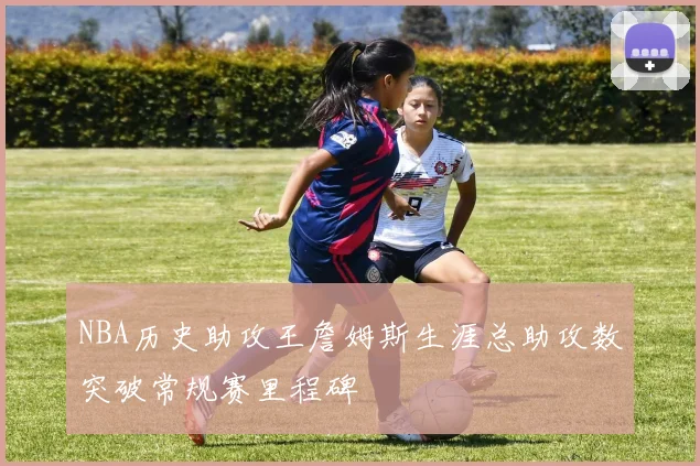 NBA历史助攻王詹姆斯生涯总助攻数突破常规赛里程碑