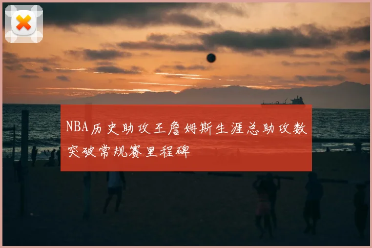 NBA历史助攻王詹姆斯生涯总助攻数突破常规赛里程碑