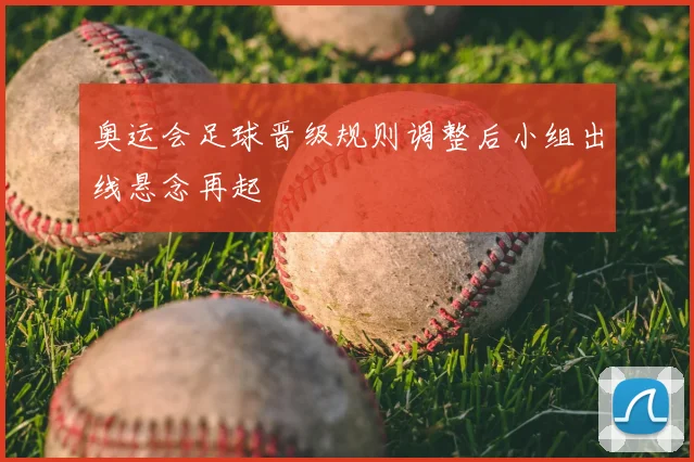 奥运会足球晋级规则调整后小组出线悬念再起