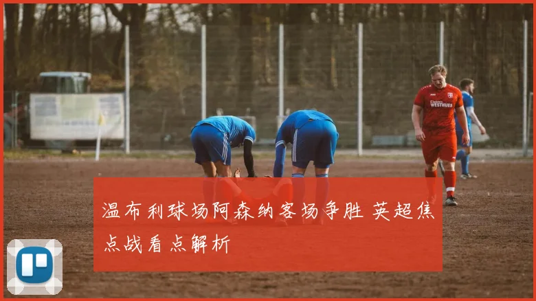 温布利球场阿森纳客场争胜 英超焦点战看点解析