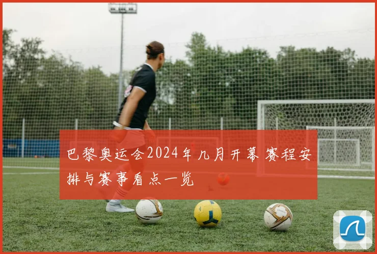 巴黎奥运会2024年几月开幕 赛程安排与赛事看点一览