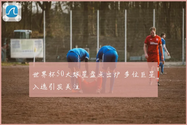 世界杯50大球星盘点出炉 多位巨星入选引发关注