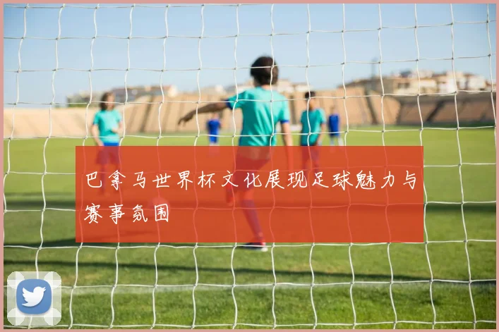 巴拿马世界杯文化展现足球魅力与赛事氛围