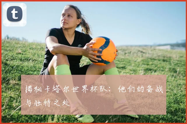 揭秘卡塔尔世界杯队：他们的备战与独特之处