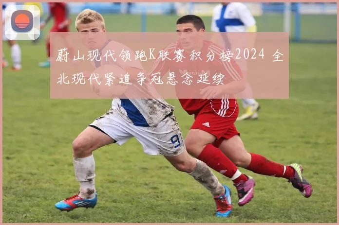 蔚山现代领跑K联赛积分榜2024 全北现代紧追争冠悬念延续