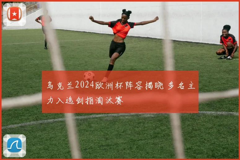 乌克兰2024欧洲杯阵容揭晓 多名主力入选剑指淘汰赛