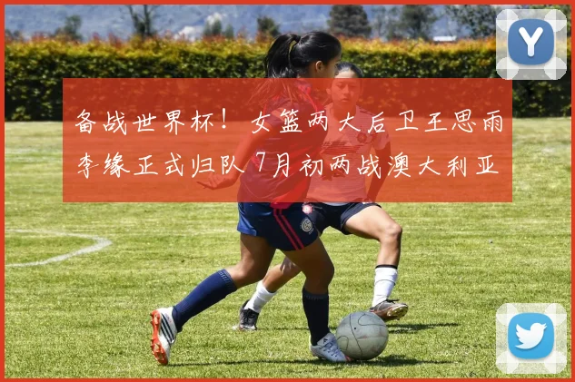 备战世界杯!女篮两大后卫王思雨李缘正式归队 7月初两战澳大利亚