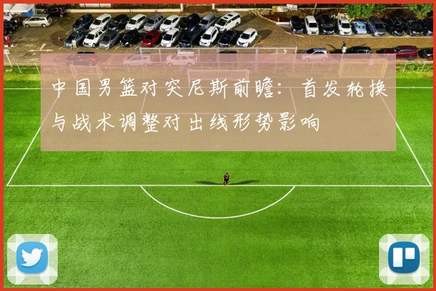 中国男篮对突尼斯前瞻：首发轮换与战术调整对出线形势影响