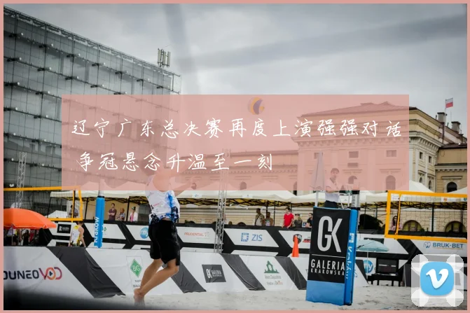 辽宁广东总决赛再度上演强强对话 争冠悬念升温至一刻