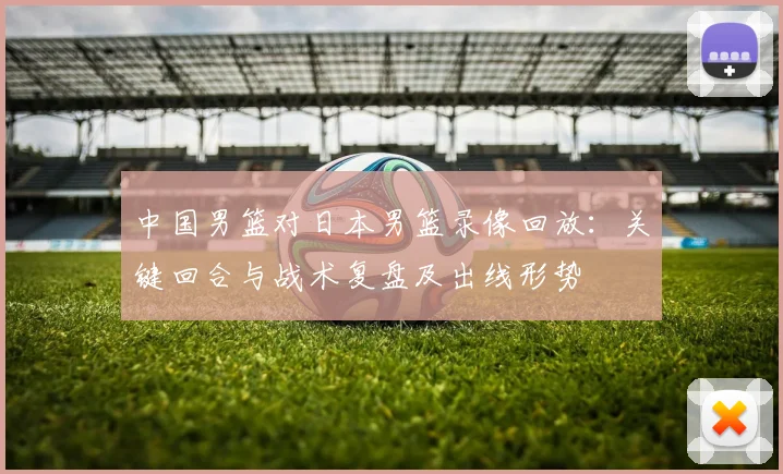 中国男篮对日本男篮录像回放：关键回合与战术复盘及出线形势