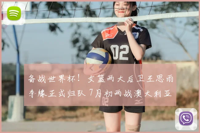 备战世界杯！女篮两大后卫王思雨李缘正式归队 7月初两战澳大利亚