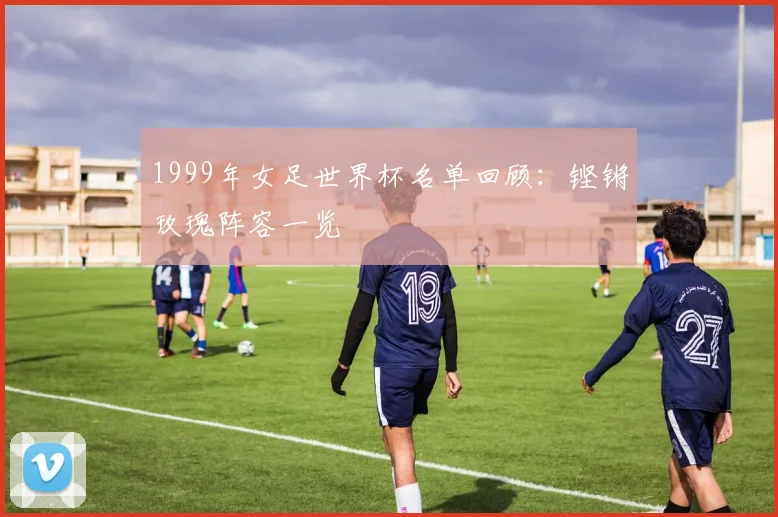 1999年女足世界杯名单回顾:铿锵玫瑰阵容一览