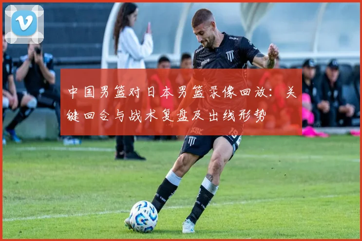 中国男篮对日本男篮录像回放：关键回合与战术复盘及出线形势