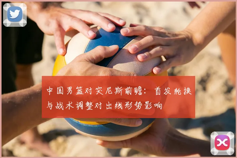 中国男篮对突尼斯前瞻：首发轮换与战术调整对出线形势影响
