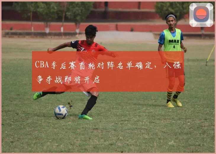 CBA季后赛首轮对阵名单确定，八强争夺战即将开启