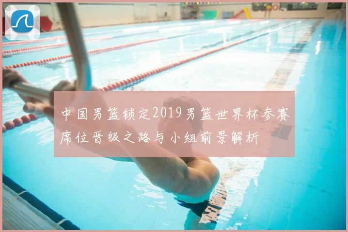 中国男篮锁定2019男篮世界杯参赛席位晋级之路与小组前景解析