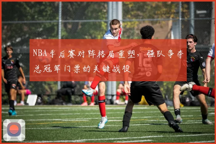 NBA季后赛对阵格局重塑，强队争夺总冠军门票的关键战役