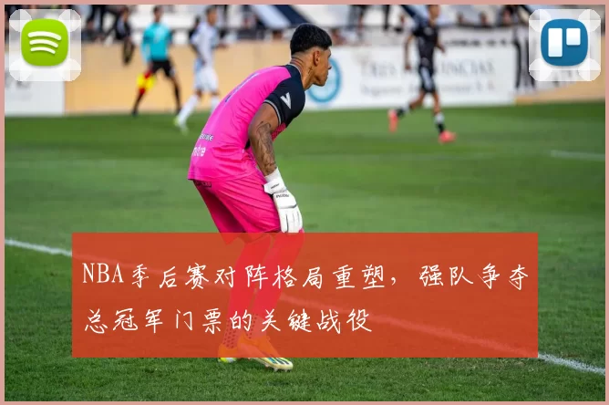 NBA季后赛对阵格局重塑，强队争夺总冠军门票的关键战役