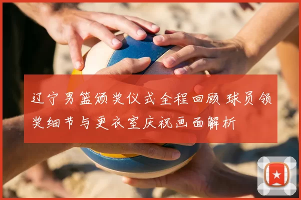 辽宁男篮颁奖仪式全程回顾 球员领奖细节与更衣室庆祝画面解析