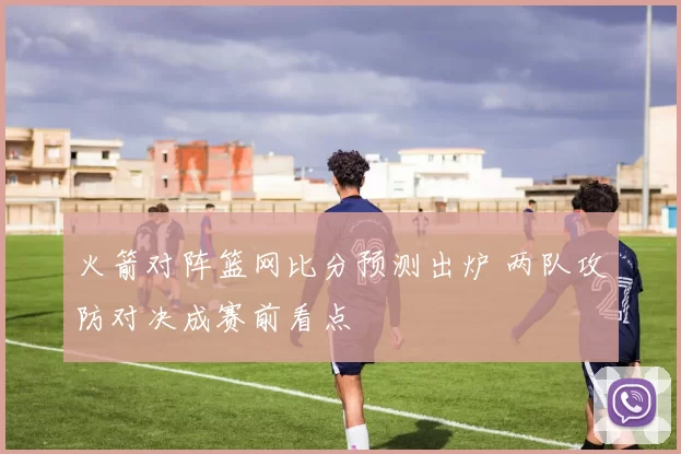 火箭对阵篮网比分预测出炉 两队攻防对决成赛前看点