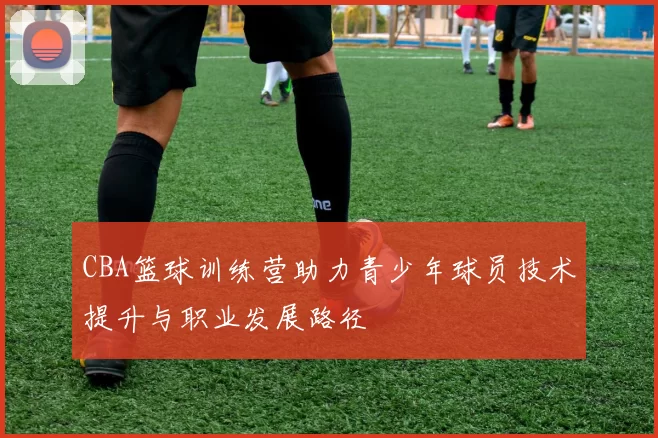 CBA篮球训练营助力青少年球员技术提升与职业发展路径