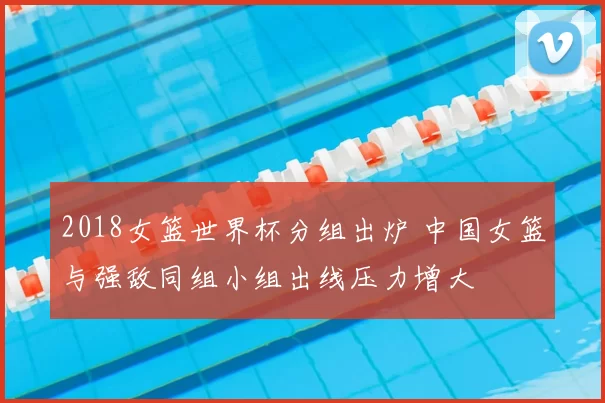 2018女篮世界杯分组出炉 中国女篮与强敌同组小组出线压力增大