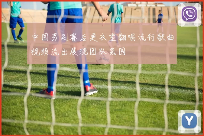 中国男足赛后更衣室翻唱流行歌曲视频流出展现团队氛围