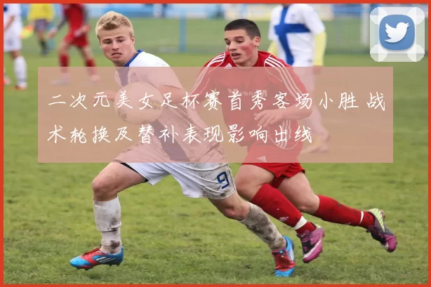 二次元美女足杯赛首秀客场小胜 战术轮换及替补表现影响出线