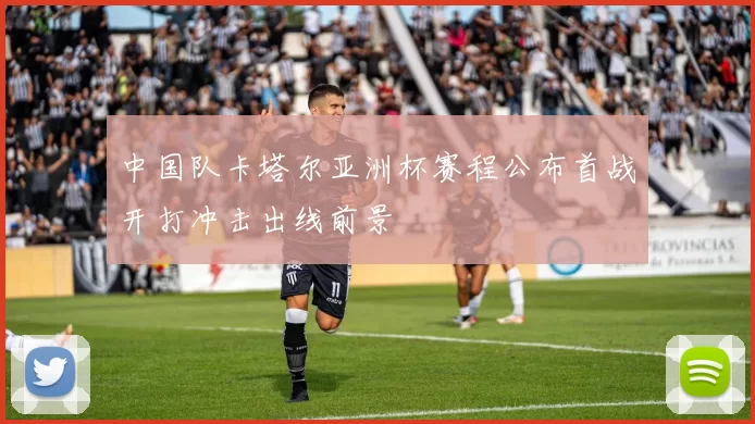 中国队卡塔尔亚洲杯赛程公布首战开打冲击出线前景