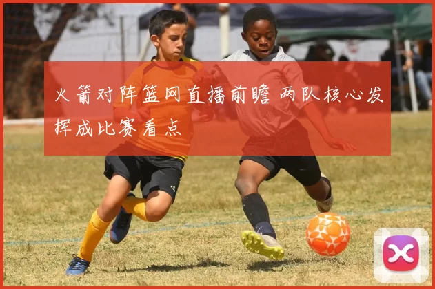 火箭对阵篮网直播前瞻 两队核心发挥成比赛看点