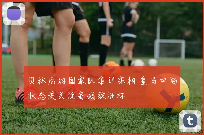 贝林厄姆国家队集训亮相 皇马中场状态受关注备战欧洲杯