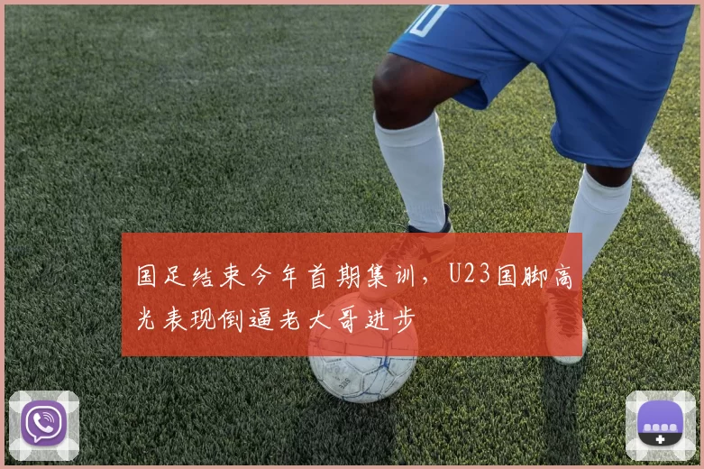 国足结束今年首期集训，U23国脚高光表现倒逼老大哥进步
