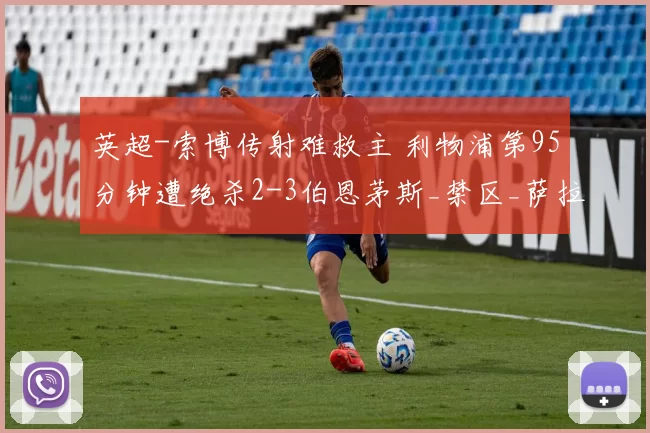 英超-索博传射难救主 利物浦第95分钟遭绝杀2-3伯恩茅斯_禁区_萨拉赫_希门尼斯