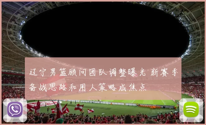 辽宁男篮顾问团队调整曝光 新赛季备战思路和用人策略成焦点