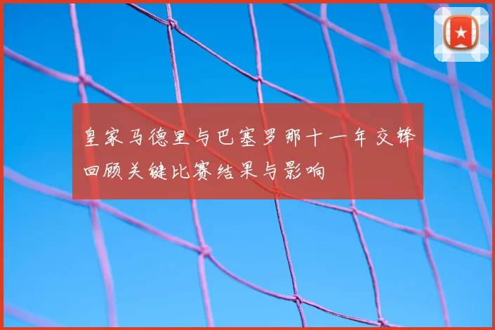 皇家马德里与巴塞罗那十一年交锋回顾关键比赛结果与影响