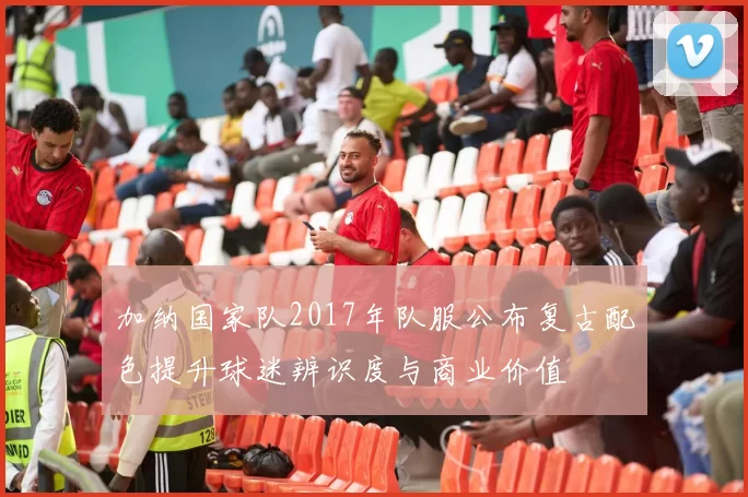 加纳国家队2017年队服公布复古配色提升球迷辨识度与商业价值