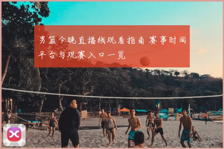 男篮今晚直播线观看指南 赛事时间平台与观赛入口一览