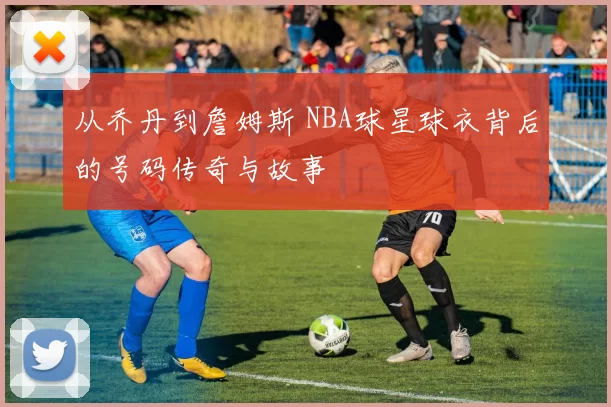 从乔丹到詹姆斯 NBA球星球衣背后的号码传奇与故事