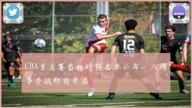 CBA季后赛首轮对阵名单公布，八强争夺战即将开启