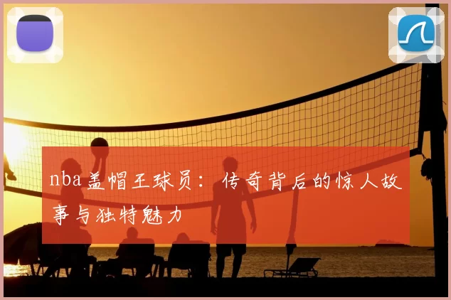 nba盖帽王球员：传奇背后的惊人故事与独特魅力