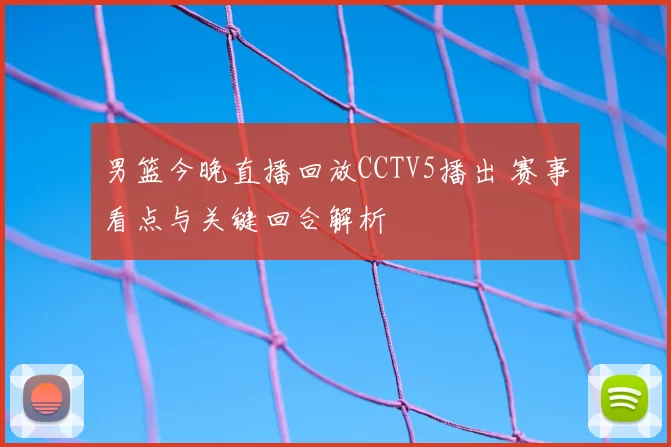男篮今晚直播回放CCTV5播出 赛事看点与关键回合解析
